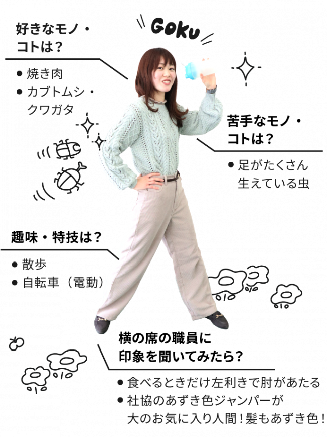 好きなコト・モノは焼き肉、カブトムシ・クワガタ。苦手なコト・モノは足がたくさん生えている虫。趣味・特技は散歩、自転車（電動）。横の席の職員に自分の印象を聞いてください。食べるときだけ左利きで肘があたる。社協のあずき色ジャンパーが大のお気に入り人間！髪もあずき色！