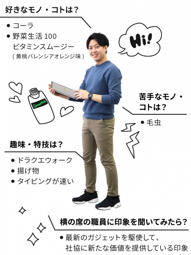 好きなコト・モノはコーラ・野菜生活100ビタミンスムージー(黄桃バレンシアオレンジ味)。苦手なコト・モノは毛虫。趣味・特技はドラクエウォーク・揚げ物・タイピングが速い。横の席の職員に自分の印象を聞いてください。若い。