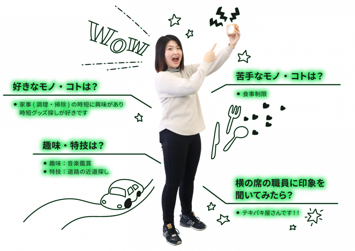 好きなコト・モノは家事(調理・掃除)の時短に興味があり、時短グッズ探しが好きです。苦手なコト・モノは食事制限。趣味は音楽鑑賞。特技は道路の近道探し。横の席の職員に自分の印象を聞いてください。テキパキ屋さんです！！