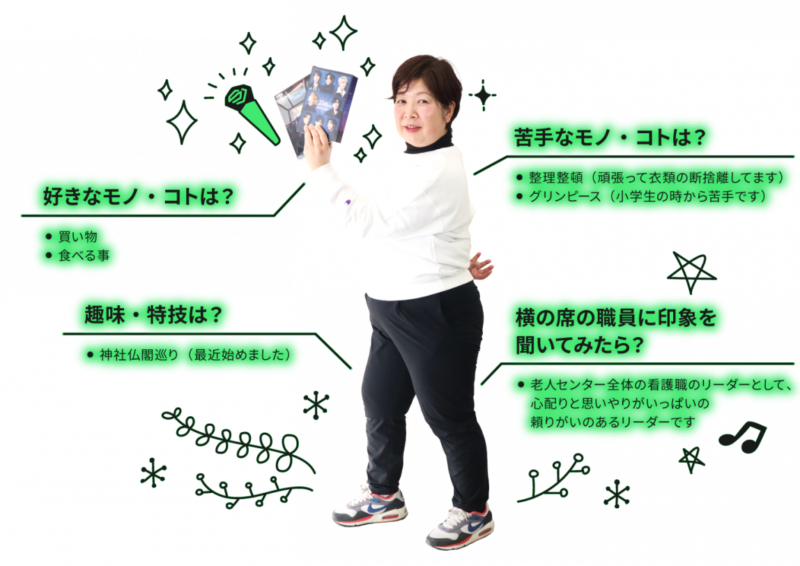 好きなコト・モノは買い物・食べる事。苦手なコト・モノは整理整頓（頑張って衣類の断捨離してます）・グリンピース（小学生の時から苦手です）。趣味・特技は神社仏閣巡り（最近始めました）。横の席の職員に自分の印象を聞いてください。老人センター全体の看護職のリーダーとして、心配りと思いやりがいっぱいの頼りがいのあるリーダーです。