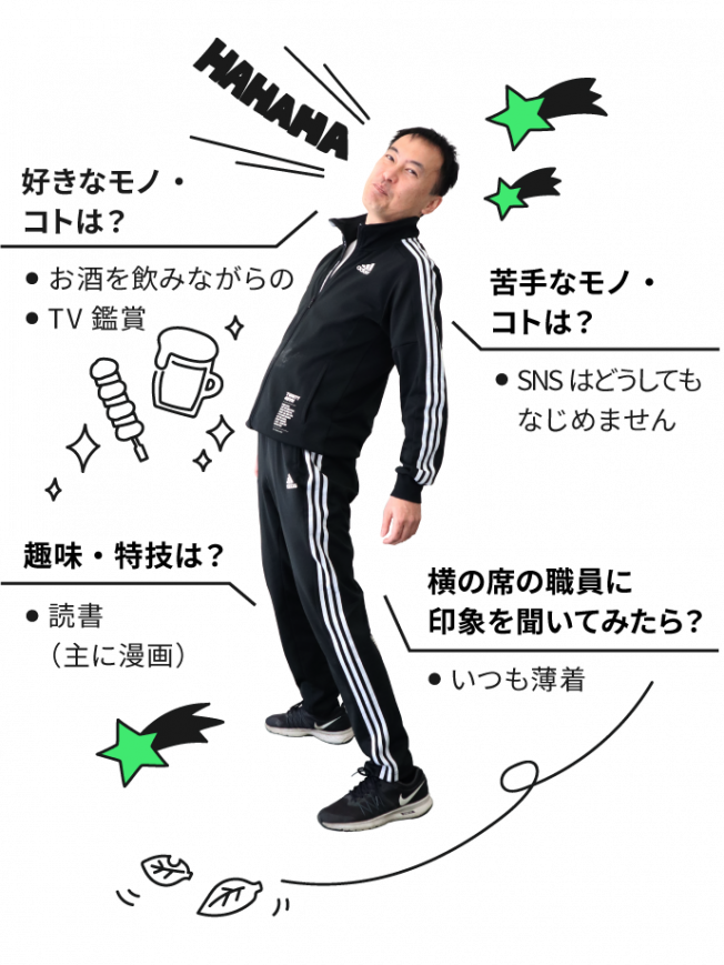 好きなコト・モノはお酒を飲みながらのTV鑑賞。苦手なコト・モノはSNS。どうしてもなじめません。趣味・特技は読書（主に漫画）。横の席の職員に自分の印象を聞いてください。いつも薄着。